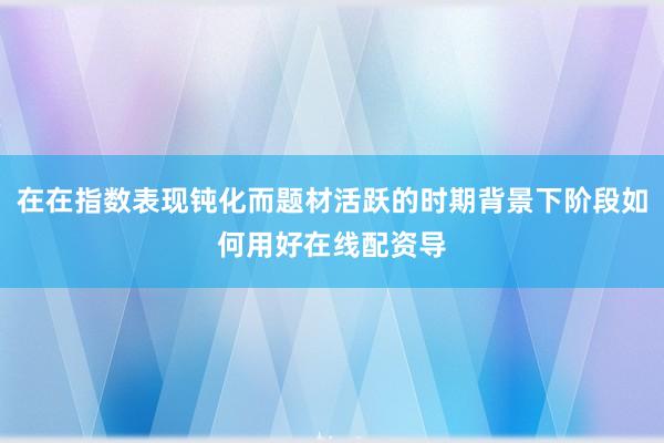 在在指数表现钝化而题材活跃的时期背景下阶段如何用好在线配资导