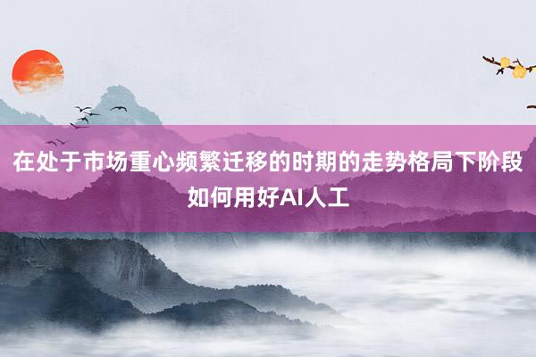 在处于市场重心频繁迁移的时期的走势格局下阶段如何用好AI人工