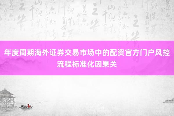 年度周期海外证券交易市场中的配资官方门户风控流程标准化因果关