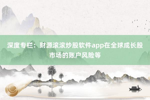 深度专栏：财源滚滚炒股软件app在全球成长股市场的账户风险等