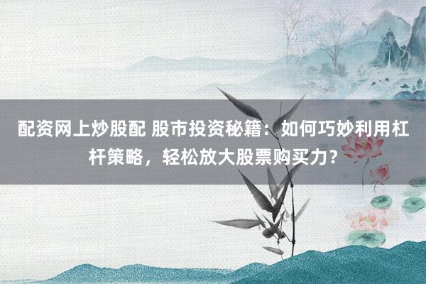 配资网上炒股配 股市投资秘籍：如何巧妙利用杠杆策略，轻松放大股票购买力？