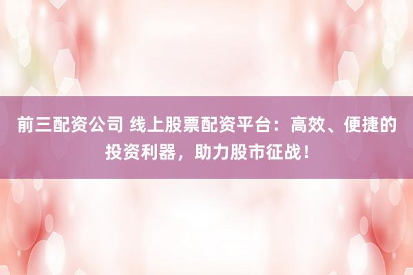 前三配资公司 线上股票配资平台：高效、便捷的投资利器，助力股市征战！