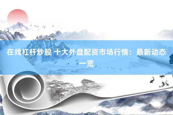 在线杠杆炒股 十大外盘配资市场行情：最新动态一览
