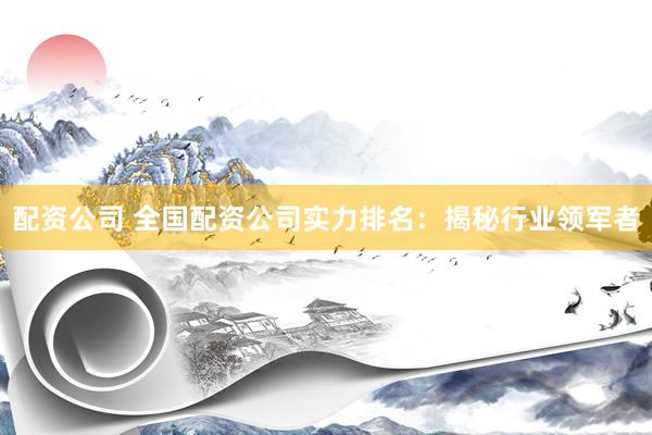 配资公司 全国配资公司实力排名：揭秘行业领军者