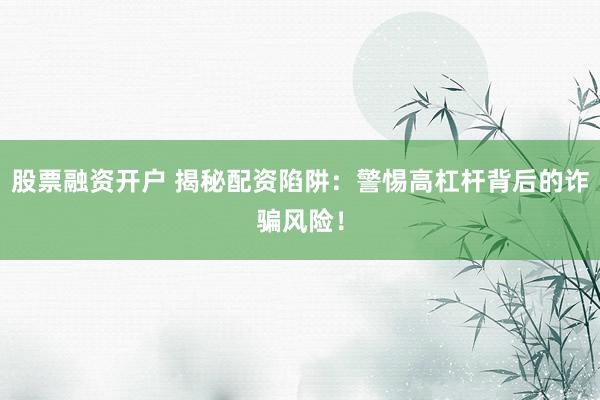 股票融资开户 揭秘配资陷阱：警惕高杠杆背后的诈骗风险！