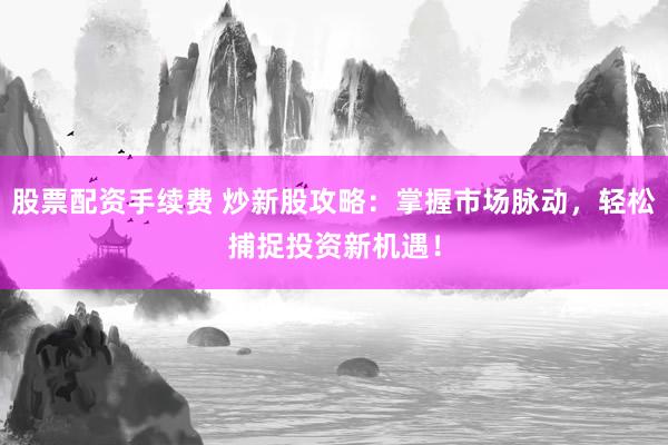 股票配资手续费 炒新股攻略：掌握市场脉动，轻松捕捉投资新机遇！