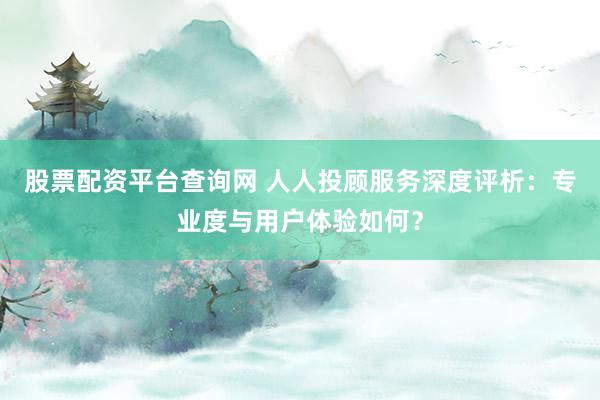股票配资平台查询网 人人投顾服务深度评析：专业度与用户体验如何？