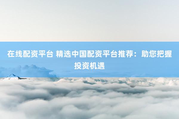 在线配资平台 精选中国配资平台推荐:助您把握投资机遇