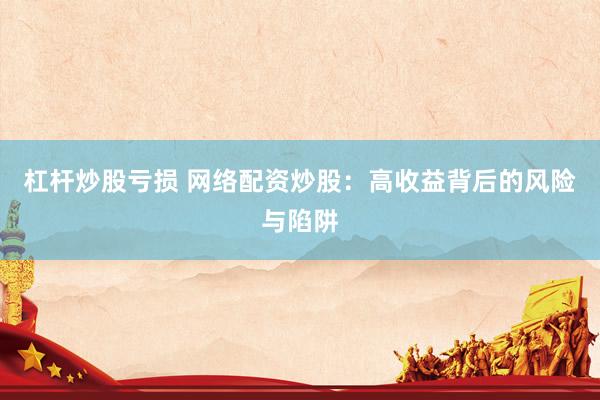杠杆炒股亏损 网络配资炒股：高收益背后的风险与陷阱
