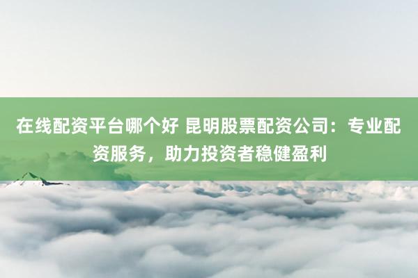 在线配资平台哪个好 昆明股票配资公司：专业配资服务，助力投资者稳健盈利