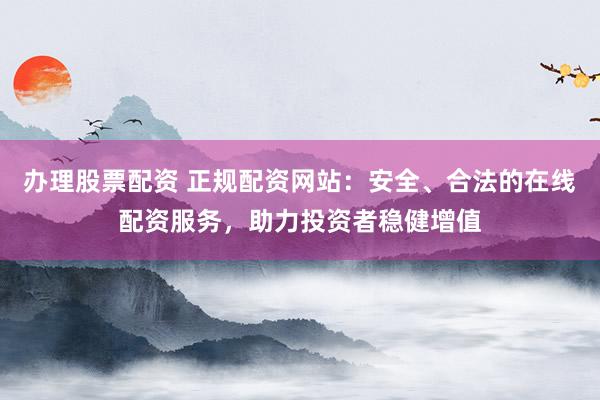 办理股票配资 正规配资网站：安全、合法的在线配资服务，助力投资者稳健增值
