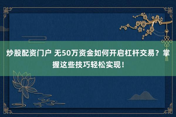 炒股配资门户 无50万资金如何开启杠杆交易？掌握这些技巧轻松实现！