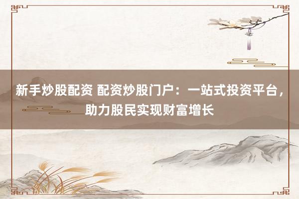 新手炒股配资 配资炒股门户：一站式投资平台，助力股民实现财富增长