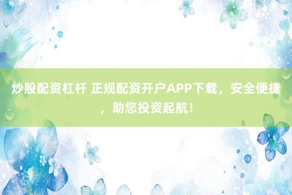 炒股配资杠杆 正规配资开户APP下载，安全便捷，助您投资起航！