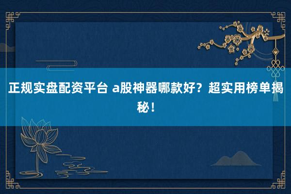 正规实盘配资平台 a股神器哪款好？超实用榜单揭秘！
