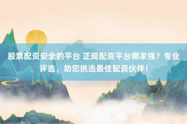 股票配资安全的平台 正规配资平台哪家强？专业评选，助您挑选最佳配资伙伴！