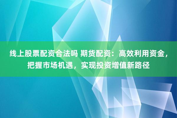 线上股票配资合法吗 期货配资：高效利用资金，把握市场机遇，实现投资增值新路径
