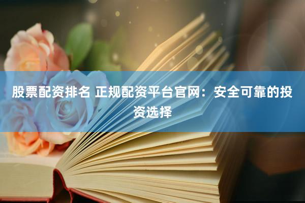 股票配资排名 正规配资平台官网：安全可靠的投资选择