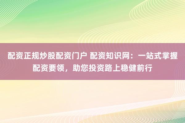 配资正规炒股配资门户 配资知识网：一站式掌握配资要领，助您投资路上稳健前行