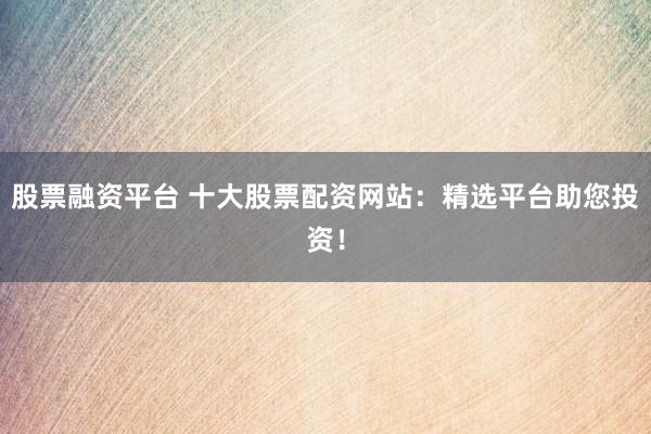 股票融资平台 十大股票配资网站：精选平台助您投资！