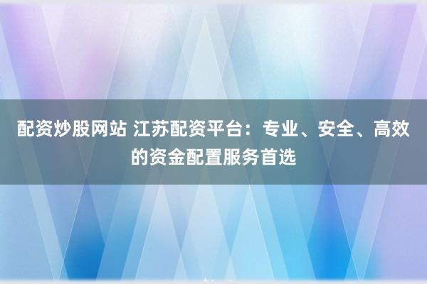 配资炒股网站 江苏配资平台:专业、安全、高效的资金配置服务首选