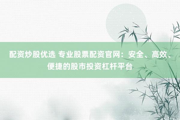 配资炒股优选 专业股票配资官网：安全、高效、便捷的股市投资杠杆平台