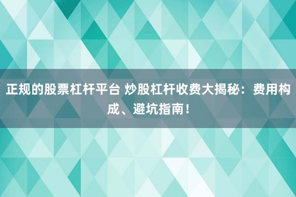 正规的股票杠杆平台 炒股杠杆收费大揭秘：费用构成、避坑指南！