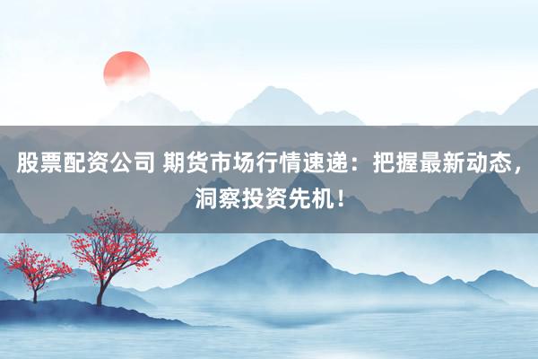 股票配资公司 期货市场行情速递：把握最新动态，洞察投资先机！