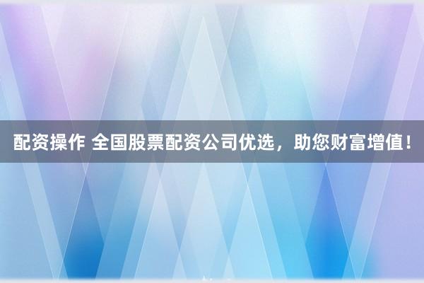 配资操作 全国股票配资公司优选，助您财富增值！
