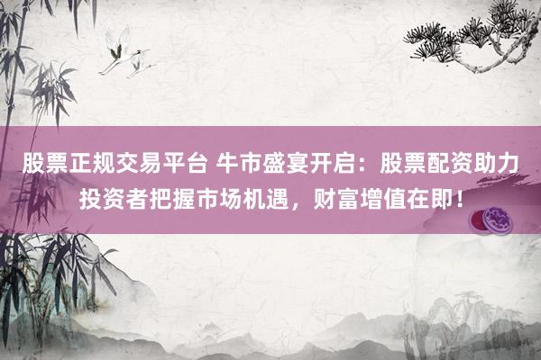 股票正规交易平台 牛市盛宴开启：股票配资助力投资者把握市场机遇，财富增值在即！