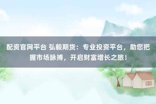 配资官网平台 弘毅期货：专业投资平台，助您把握市场脉搏，开启财富增长之旅！