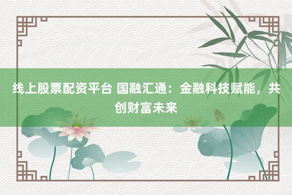 线上股票配资平台 国融汇通：金融科技赋能，共创财富未来