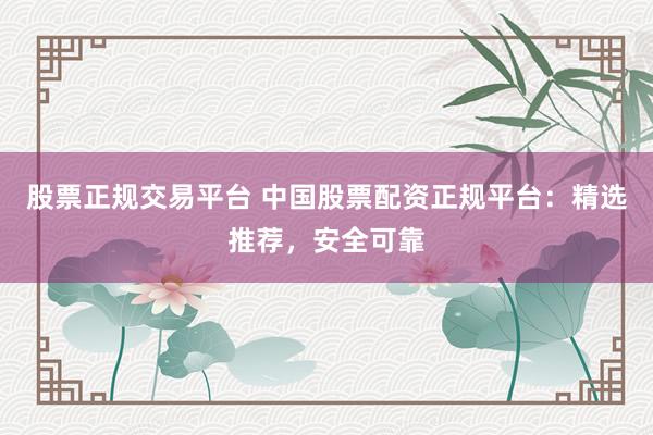 股票正规交易平台 中国股票配资正规平台：精选推荐，安全可靠