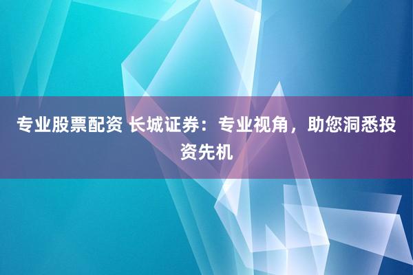 专业股票配资 长城证券：专业视角，助您洞悉投资先机