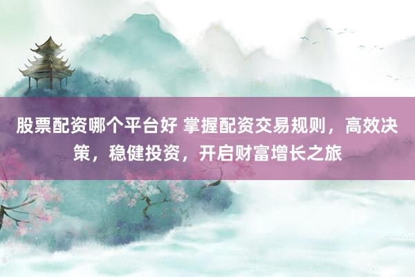 股票配资哪个平台好 掌握配资交易规则，高效决策，稳健投资，开启财富增长之旅