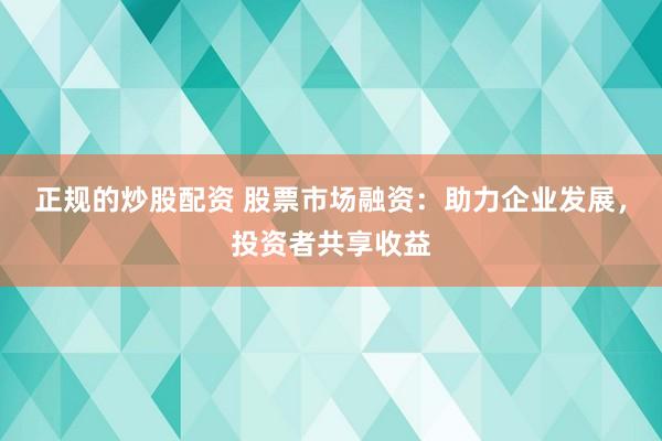 正规的炒股配资 股票市场融资：助力企业发展，投资者共享收益