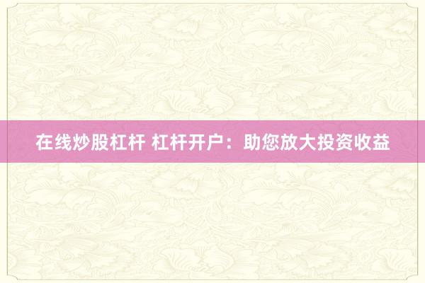 在线炒股杠杆 杠杆开户：助您放大投资收益