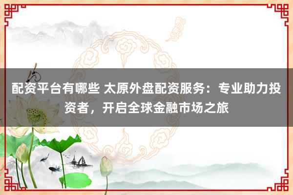 配资平台有哪些 太原外盘配资服务：专业助力投资者，开启全球金融市场之旅