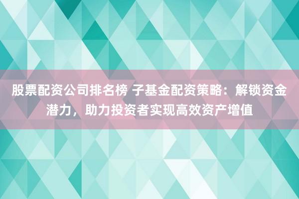 股票配资公司排名榜 子基金配资策略：解锁资金潜力，助力投资者实现高效资产增值