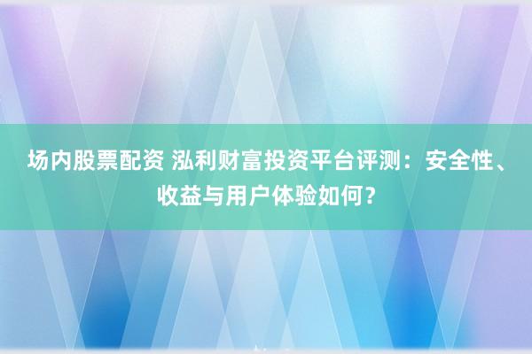 场内股票配资 泓利财富投资平台评测：安全性、收益与用户体验如何？