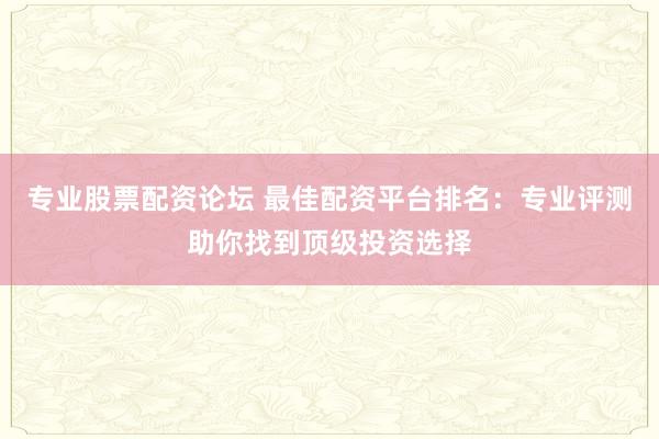 专业股票配资论坛 最佳配资平台排名：专业评测助你找到顶级投资选择