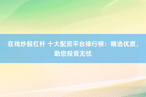 在线炒股杠杆 十大配资平台排行榜:精选优质,助您投资无忧
