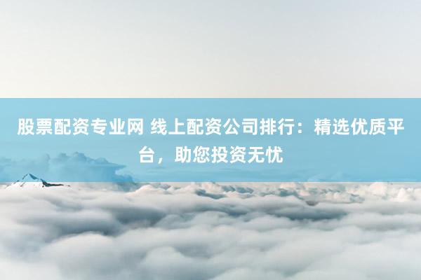 股票配资专业网 线上配资公司排行：精选优质平台，助您投资无忧