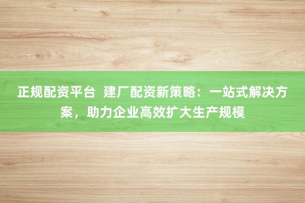 正规配资平台  建厂配资新策略：一站式解决方案，助力企业高效扩大生产规模