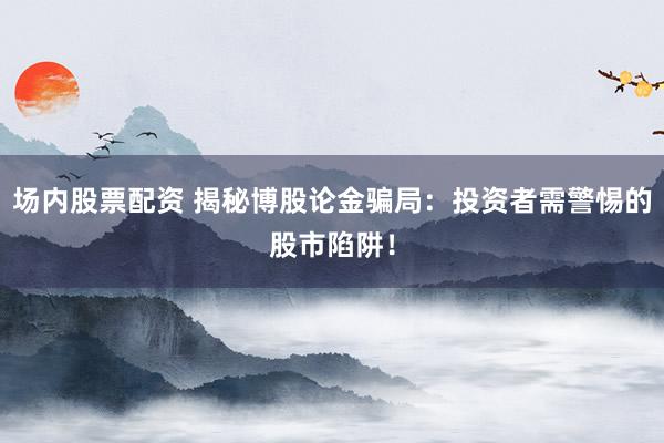 场内股票配资 揭秘博股论金骗局：投资者需警惕的股市陷阱！