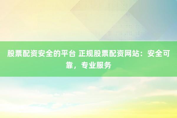 股票配资安全的平台 正规股票配资网站：安全可靠，专业服务