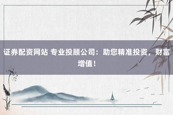 证券配资网站 专业投顾公司：助您精准投资，财富增值！