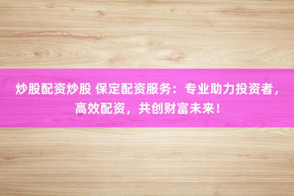 炒股配资炒股 保定配资服务：专业助力投资者，高效配资，共创财富未来！