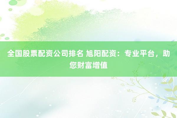 全国股票配资公司排名 旭阳配资：专业平台，助您财富增值