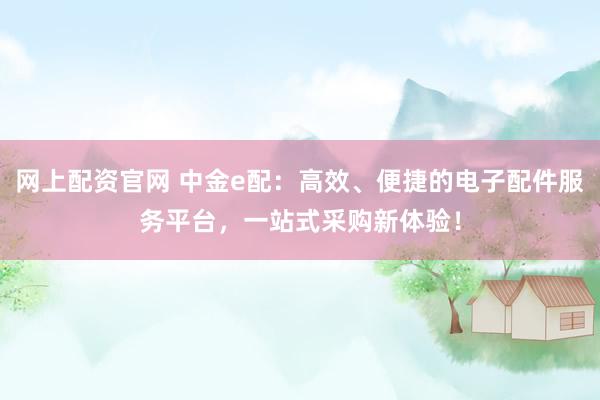 网上配资官网 中金e配：高效、便捷的电子配件服务平台，一站式采购新体验！